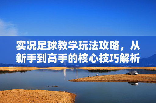 实况足球教学玩法攻略，从新手到高手的核心技巧解析