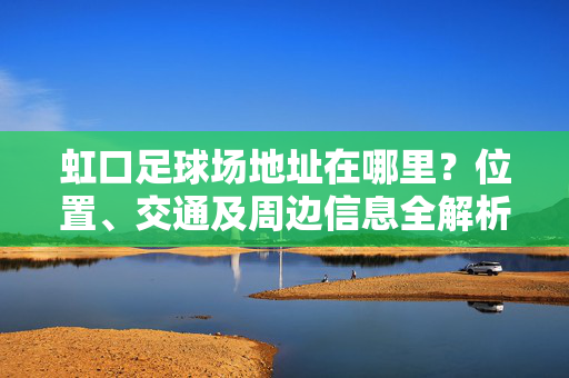 虹口足球场地址在哪里？位置、交通及周边信息全解析