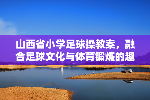 山西省小学足球操教案，融合足球文化与体育锻炼的趣味教学实践方案，山西省小学足球操教案，融合足球文化与体育锻炼的趣味教学实践方案