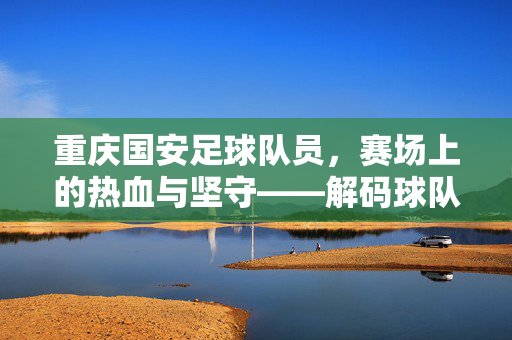 重庆国安足球队员，赛场上的热血与坚守——解码球队核心与团队精神