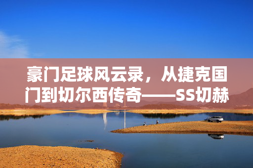 豪门足球风云录，从捷克国门到切尔西传奇——SS切赫的荣耀与传奇