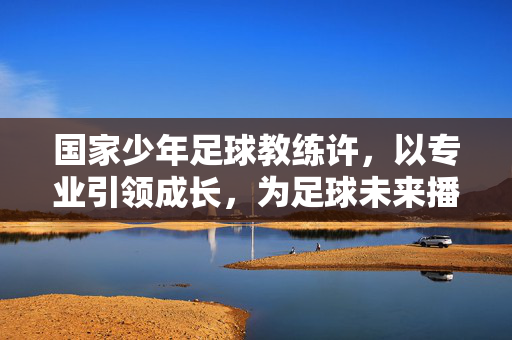 国家少年足球教练许，以专业引领成长，为足球未来播种希望