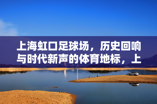 上海虹口足球场，历史回响与时代新声的体育地标，上海虹口足球场，历史回响与时代新声的体育地标
