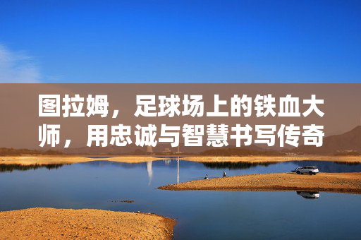 图拉姆，足球场上的铁血大师，用忠诚与智慧书写传奇，图拉姆，足球场上的铁血大师，用忠诚与智慧书写传奇