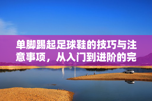 单脚踢起足球鞋的技巧与注意事项，从入门到进阶的完整指南，单脚踢起足球鞋的技巧、注意事项及从入门到进阶的完整指南