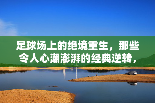 足球场上的绝境重生，那些令人心潮澎湃的经典逆转，足球场上的绝境重生，那些令人心潮澎湃的经典逆转