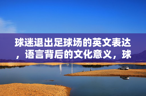 球迷退出足球场的英文表达，语言背后的文化意义，球迷退出足球场的英文表达，足球文化语境下的语言意义解码