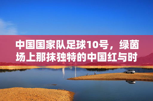 中国国家队足球10号，绿茵场上那抹独特的中国红与时代印记