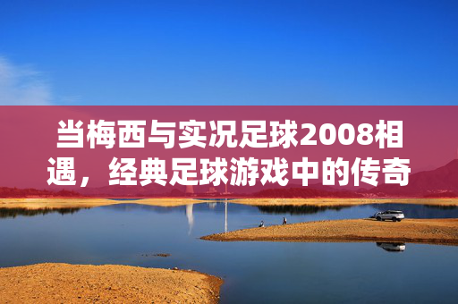 当梅西与实况足球2008相遇，经典足球游戏中的传奇印记，当梅西邂逅实况足球2008，经典足球游戏中的传奇印记