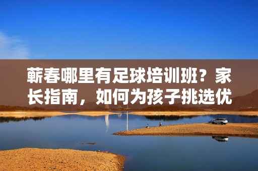 蕲春哪里有足球培训班？家长指南，如何为孩子挑选优质课程