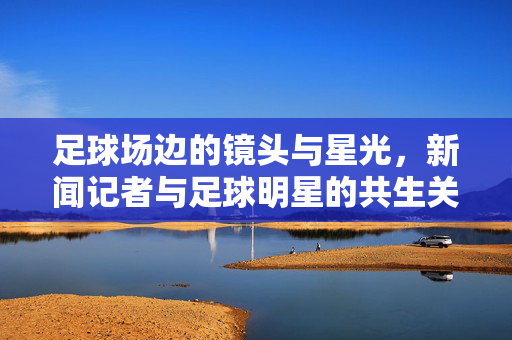 足球场边的镜头与星光，新闻记者与足球明星的共生关系