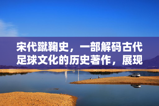 宋代蹴鞠史，一部解码古代足球文化的历史著作，展现宋朝足坛的璀璨图景