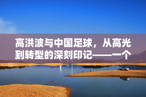 高洪波与中国足球，从高光到转型的深刻印记——一个时代足球人的奋斗与反思