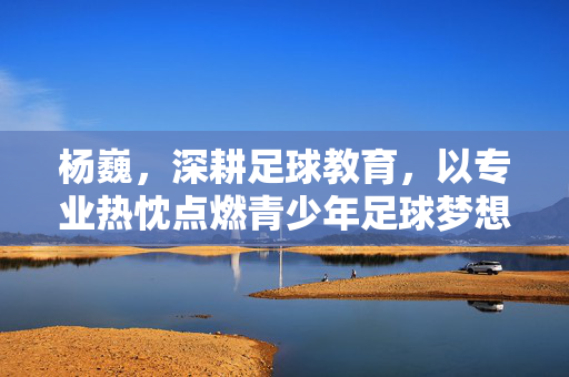 杨巍，深耕足球教育，以专业热忱点燃青少年足球梦想