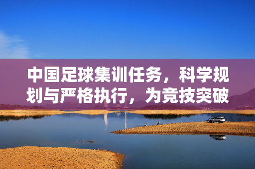 中国足球集训任务，科学规划与严格执行，为竞技突破蓄力，中国足球集训，科学规划与严格执行，为竞技突破蓄力