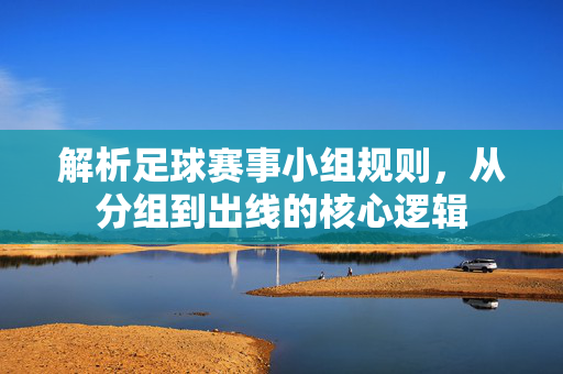解析足球赛事小组规则，从分组到出线的核心逻辑