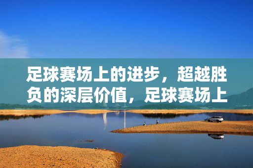足球赛场上的进步，超越胜负的深层价值，足球赛场上的进步，超越胜负的深层价值