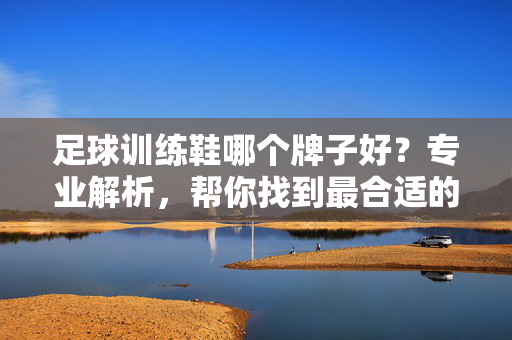 足球训练鞋哪个牌子好？专业解析，帮你找到最合适的训练鞋！