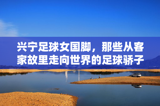 兴宁足球女国脚，那些从客家故里走向世界的足球骄子，兴宁足球女国脚，那些从客家故里走向世界的足球骄子