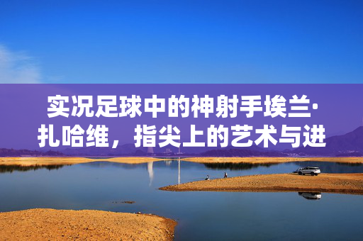 实况足球中的神射手埃兰·扎哈维，指尖上的艺术与进球的魔力，实况足球神射手埃兰·扎哈维，指尖上的艺术与进球的魔力