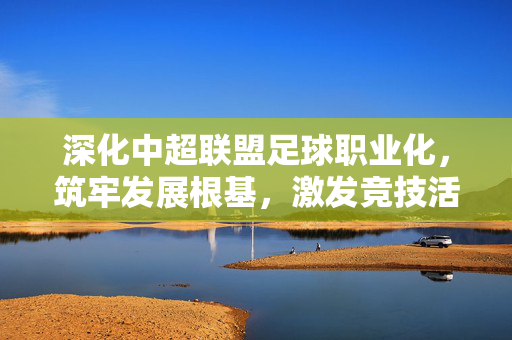 深化中超联盟足球职业化，筑牢发展根基，激发竞技活力，深化中超足球职业化，筑牢发展根基，激发竞技活力