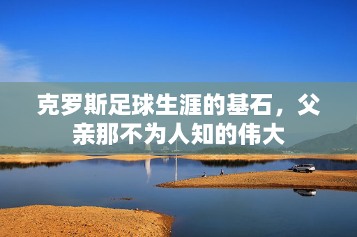 克罗斯足球生涯的基石，父亲那不为人知的伟大