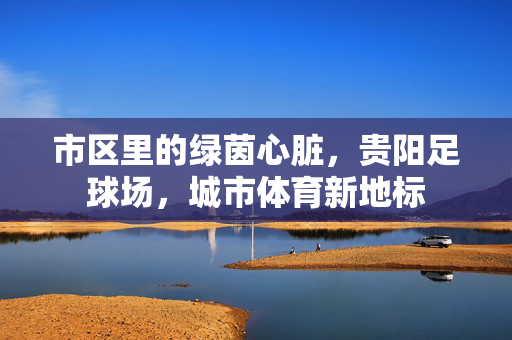 市区里的绿茵心脏，贵阳足球场，城市体育新地标
