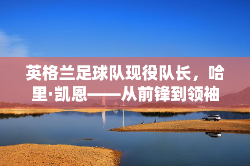 英格兰足球队现役队长，哈里·凯恩——从前锋到领袖的蜕变与担当，英格兰队长哈里·凯恩，从前锋到领袖的蜕变与担当