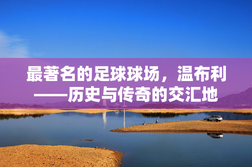 最著名的足球球场，温布利——历史与传奇的交汇地