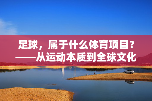 足球，属于什么体育项目？——从运动本质到全球文化符号的深度解析