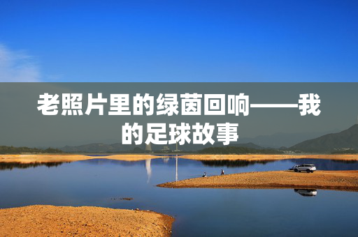 老照片里的绿茵回响——我的足球故事