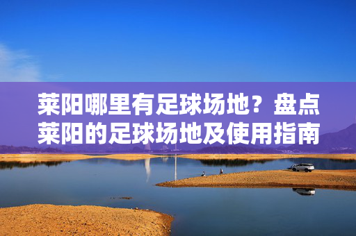 莱阳哪里有足球场地？盘点莱阳的足球场地及使用指南，莱阳足球场地位置及使用指南，盘点莱阳的足球场地