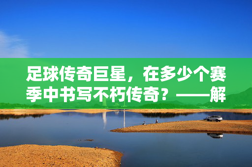 足球传奇巨星，在多少个赛季中书写不朽传奇？——解析传奇生涯的赛季维度，足球传奇巨星，在多少个赛季书写不朽传奇？——解析传奇生涯的赛季维度