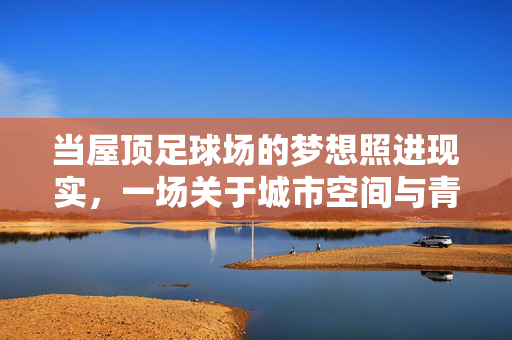 当屋顶足球场的梦想照进现实，一场关于城市空间与青春激情的对话，当屋顶足球场的梦想照进现实，一场关于城市空间与青春激情的对话
