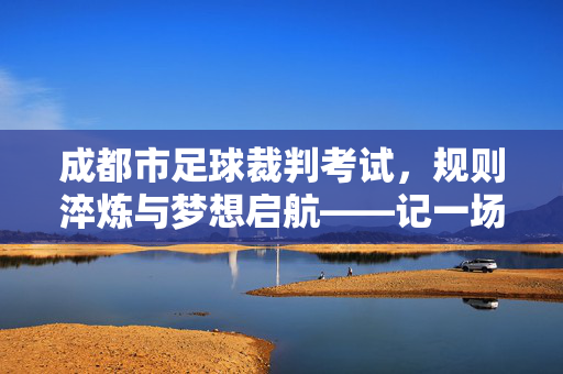 成都市足球裁判考试，规则淬炼与梦想启航——记一场关于足球执裁的硬核选拔