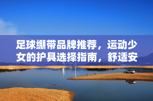 足球绷带品牌推荐，运动少女的护具选择指南，舒适安全两不误，足球绷带品牌推荐，运动少女的护具选择指南，舒适安全两不误