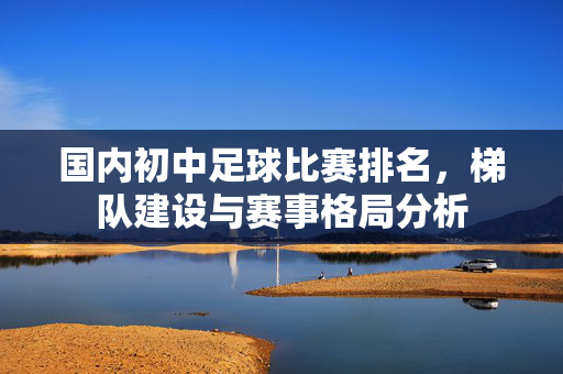 国内初中足球比赛排名，梯队建设与赛事格局分析