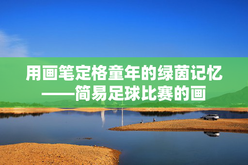 用画笔定格童年的绿茵记忆——简易足球比赛的画
