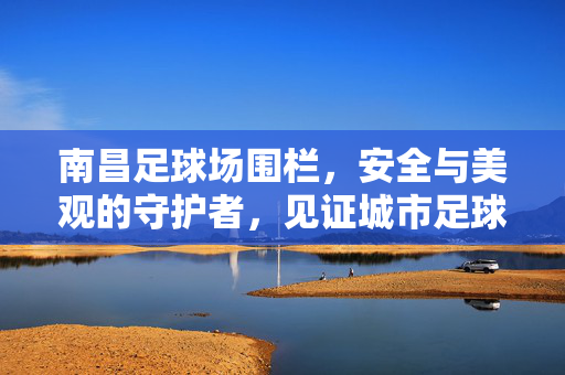 南昌足球场围栏，安全与美观的守护者，见证城市足球热情的边界线