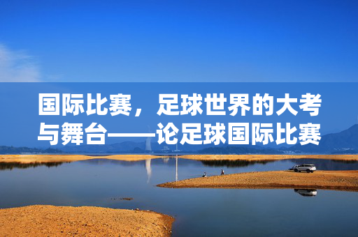 国际比赛，足球世界的大考与舞台——论足球国际比赛的重要性，国际比赛，足球世界的大考与舞台——论足球国际比赛的重要性