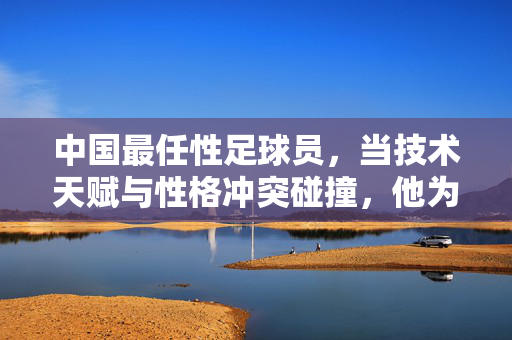 中国最任性足球员，当技术天赋与性格冲突碰撞，他为何总在争议中成为焦点？
