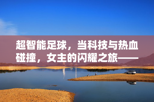 超智能足球，当科技与热血碰撞，女主的闪耀之旅——超智能足球女主角色解析