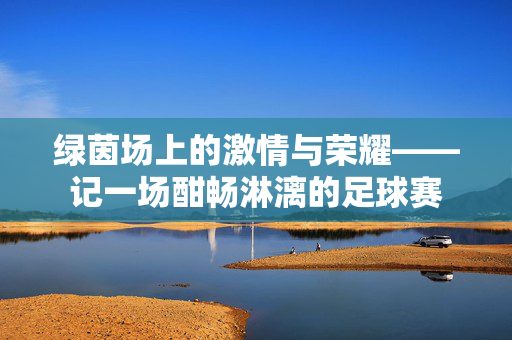 绿茵场上的激情与荣耀——记一场酣畅淋漓的足球赛