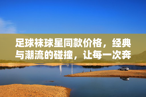 足球袜球星同款价格，经典与潮流的碰撞，让每一次奔跑都闪耀明星风采