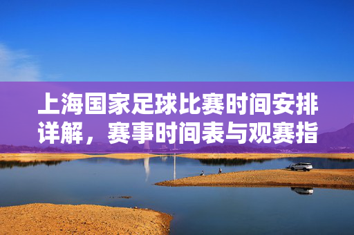上海国家足球比赛时间安排详解，赛事时间表与观赛指南，上海国家足球比赛时间安排详解，赛事时间表与观赛指南