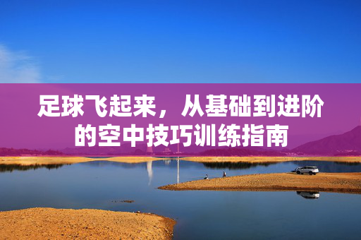 足球飞起来，从基础到进阶的空中技巧训练指南