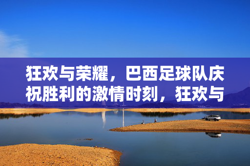 狂欢与荣耀，巴西足球队庆祝胜利的激情时刻，狂欢与荣耀，巴西足球队庆祝胜利的激情时刻