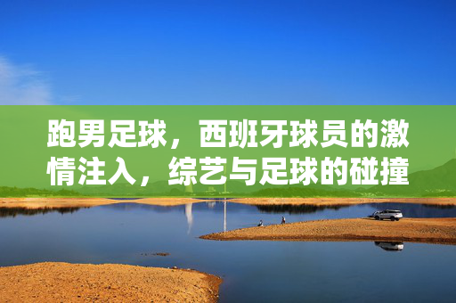 跑男足球，西班牙球员的激情注入，综艺与足球的碰撞火花