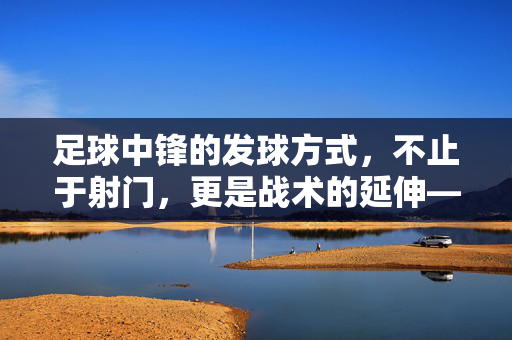 足球中锋的发球方式，不止于射门，更是战术的延伸——解析中锋的传控与进攻组织能力