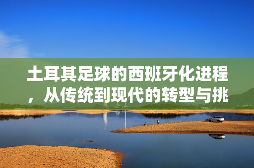 土耳其足球的西班牙化进程，从传统到现代的转型与挑战